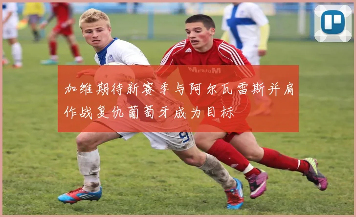 加维期待新赛季与阿尔瓦雷斯并肩作战复仇葡萄牙成为目标