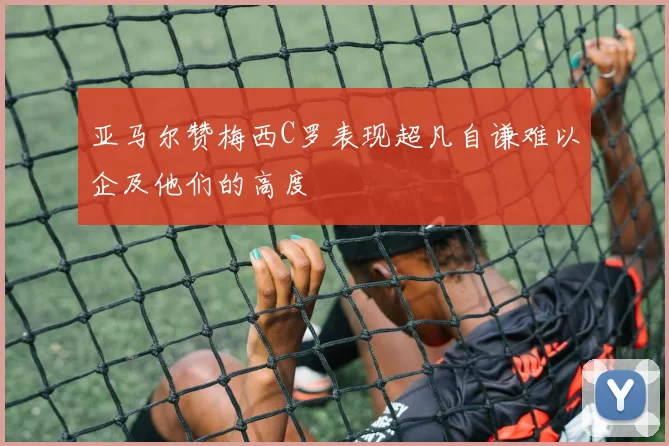 亚马尔赞梅西C罗表现超凡自谦难以企及他们的高度