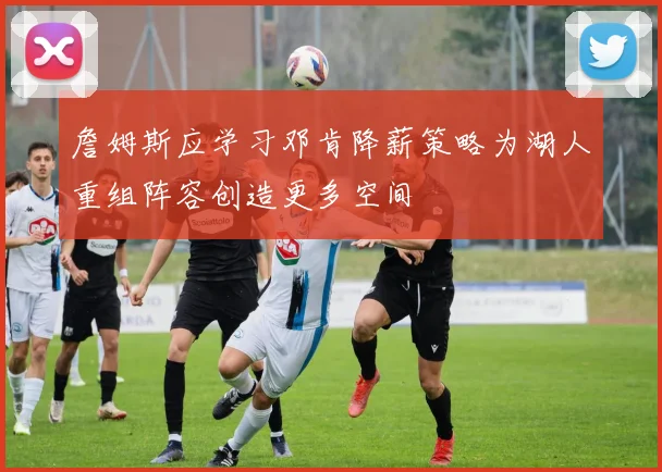 詹姆斯应学习邓肯降薪策略为湖人重组阵容创造更多空间