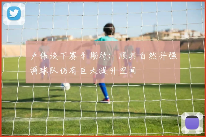 卢伟谈下赛季期待：顺其自然并强调球队仍有巨大提升空间