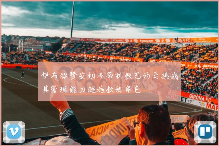 伊布称赞安切洛蒂执教巴西是挑战其管理能力超越教练角色