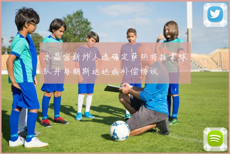 水晶宫新帅人选确定萨热将接掌球队并与朗斯达达成补偿协议