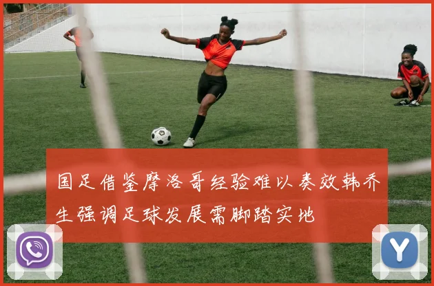国足借鉴摩洛哥经验难以奏效韩乔生强调足球发展需脚踏实地