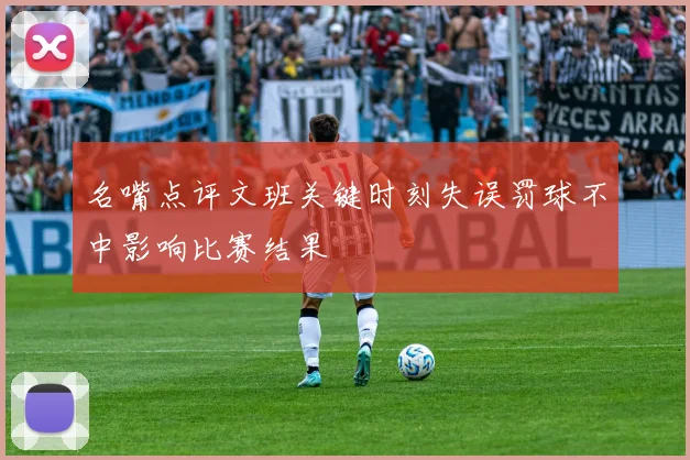 名嘴点评文班关键时刻失误罚球不中影响比赛结果