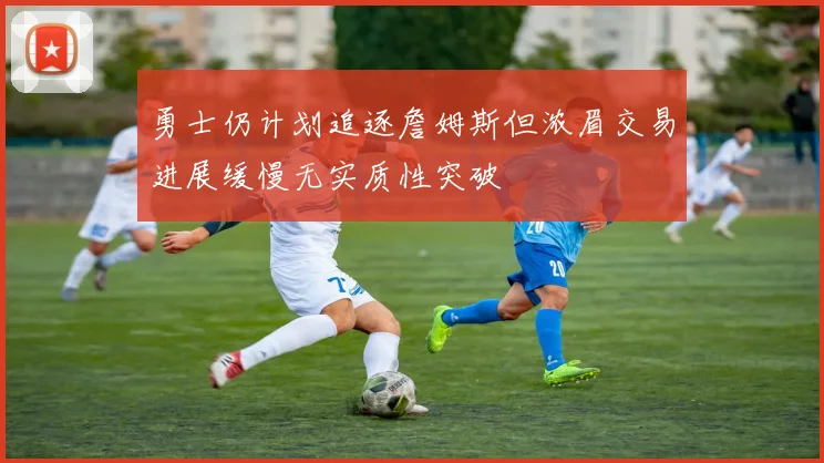 勇士仍计划追逐詹姆斯但浓眉交易进展缓慢无实质性突破