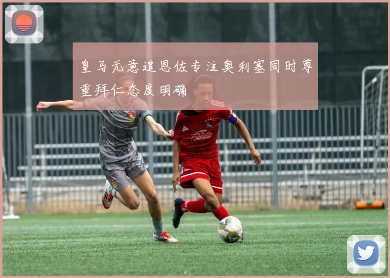 皇马无意追恩佐专注奥利塞同时尊重拜仁态度明确