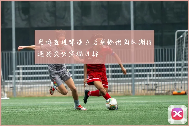 恩梅查进球造点后感慨德国队期待逐场突破实现目标